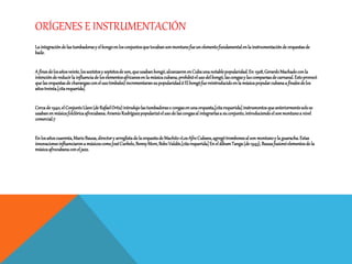 ORÍGENES E INSTRUMENTACIÓN
La integracióndelastumbadorasy elbongoenlosconjuntosquetocabansonmontunofueunelementofundamentalenla instrumentacióndeorquestasde
baile.
A finesdelosañosveinte,lossextetosy septetosde son,queusabanbongó,alcanzaronenCubaunanotablepopularidad.En 1928,GerardoMachadoconla
intencióndereducirla influenciadeloselementosafricanosenla músicacubana,prohibióelusodelbongó,lascongasy lascomparsasdecarnaval.Estoprovocó
quelasorquestasde charangasconelusotimbales)incrementaransupopularidad.6Elbongófuereintroducidoenla músicapopularcubanaa finalesdelos
añostreinta.[citarequerida]
Cercade1940,elConjuntoLlave(deRafaelOrtiz)introdujolastumbadoraso congasenunaorquesta,[citarequerida]instrumentosqueanteriormentesolose
usabanenmúsicafolclóricaafrocubana.ArsenioRodríguezpopularizóelusode lascongasal integrarlasa suconjunto,introduciendoelsonmontunoa nivel
comercial.7
Enlosañoscuarenta,MarioBauza,directory arreglistade laorquestade Machito«LosAfroCubans,agregótrombonesalson montunoy la guaracha.Estas
innovacionesinfluenciarona músicoscomoJoséCurbelo,BennyMore,BeboValdés.[citarequerida]EnelálbumTanga(de1943), Bauzafusionóelementosdela
músicaafrocubanaconeljazz.
 