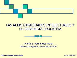 LAS ALTAS CAPACIDADES INTELECTUALES Y SU RESPUESTA EDUCATIVA   María E. Fernández Mota Mairena del Aljarafe, 12 de enero de 2010 CEP de Castilleja de la Cuesta   Curso 2009/2010 