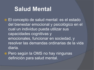 Salud MentalEl concepto de salud mental: es el estado del bienestar emocional y psicológico en el cual un individuo pueda utilizar sus capacidades cognitivas y emocionales, funcionar en sociedad, y resolver las demandas ordinarias de la vida diaria.Pero según la OMS no hay ningunas definición para salud mental.