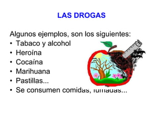 LAS DROGAS Algunos ejemplos, son los siguientes: Tabaco y alcohol Heroína Cocaína Marihuana Pastillas... Se consumen comidas, fumadas... 