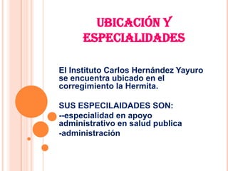 UBICACIÓN Y
      ESPECIALIDADES

El Instituto Carlos Hernández Yayuro
se encuentra ubicado en el
corregimiento la Hermita.

SUS ESPECILAIDADES SON:
--especialidad en apoyo
administrativo en salud publica
-administración
 