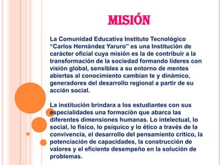 MISIÓN
La Comunidad Educativa Instituto Tecnológico
“Carlos Hernández Yaruro” es una Institución de
carácter oficial cuya misión es la de contribuir a la
transformación de la sociedad formando lideres con
visión global, sensibles a su entorno de mentes
abiertas al conocimiento cambian te y dinámico,
generadores del desarrollo regional a partir de su
acción social.

La institución brindara a los estudiantes con sus
especialidades una formación que abarca las
diferentes dimensiones humanas. Lo intelectual, lo
social, lo físico, lo psíquico y lo ético a través de la
convivencia, el desarrollo del pensamiento crítico, la
potenciación de capacidades, la construcción de
valores y el eficiente desempeño en la solución de
problemas.
 