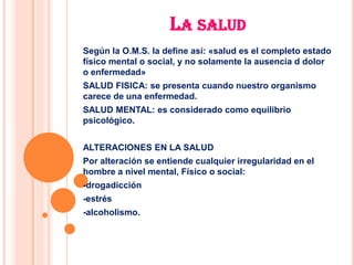 LA SALUD
Según la O.M.S. la define así: «salud es el completo estado
físico mental o social, y no solamente la ausencia d dolor
o enfermedad»
SALUD FISICA: se presenta cuando nuestro organismo
carece de una enfermedad.
SALUD MENTAL: es considerado como equilibrio
psicológico.


ALTERACIONES EN LA SALUD
Por alteración se entiende cualquier irregularidad en el
hombre a nivel mental, Físico o social:
-drogadicción
-estrés
-alcoholismo.
 