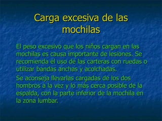 Carga excesiva de las
            mochilas
El peso excesivo que los niños cargan en las
mochilas es causa importante de lesiones. Se
recomienda el uso de las carteras con ruedas o
utilizar bandas anchas y acolchadas.
Se aconseja llevarlas cargadas de los dos
hombros a la vez y lo más cerca posible de la
espalda, con la parte inferior de la mochila en
la zona lumbar.
 