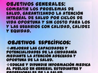 Objetivos Generales:
Combatir los problemas de
salud, garantizando la atención
integral de salud por ciclos de
vida oportuna y sin costo para los
y las usuarios con calidad, calidez
y equidad.

Objetivos Específicos:
Mejorar las capacidades y
potencialidades de la ciudadanía
mediante la atención adecuada y
oportuna de la salud.
Educar y difundir información medica
al publico en general estudiantes y
 