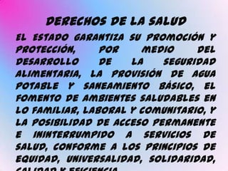 Derechos de la salud
El Estado garantiza su promoción y
protección,     por    medio     del
desarrollo      de   la    seguridad
alimentaria, la provisión de agua
potable y saneamiento básico, el
fomento de ambientes saludables en
lo familiar, laboral y comunitario, y
la posibilidad de acceso permanente
e ininterrumpido a servicios de
salud, conforme a los principios de
equidad, universalidad, solidaridad,
 