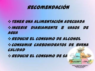 Recomendación

Tener una alimentación adecuada
Ingerir diariamente 8 vasos de
agua
Reducir el consumo de alcohol
Consumir carbohidratos de buena
calidad
Reducir el consumo de sal
 