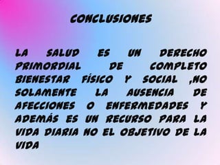 Conclusiones

La   salud    es    un   derecho
primordial       de     completo
bienestar físico y social ,no
solamente     la    ausencia  de
afecciones o enfermedades y
además es un recurso para la
vida diaria no el objetivo de la
vida
 