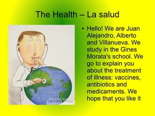 The Health – La salud
           ●   Hello! We are Juan
               Alejandro, Alberto
               and Villanueva. We
               study in the Gines
               Morata's school. We
               go to explain you
               about the treatment
               of illness: vaccines,
               antibiotics and
               medicaments. We
               hope that you like it
 