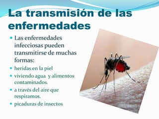 La transmisión de las
enfermedades
 Las enfermedades
infecciosas pueden
transmitirse de muchas
formas:
 heridas en la piel
 viviendo agua y alimentos
contaminados.
 a través del aire que
respiramos.
 picaduras de insectos
 