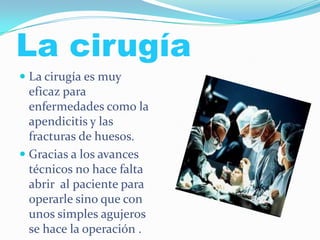 La cirugía
 La cirugía es muy
eficaz para
enfermedades como la
apendicitis y las
fracturas de huesos.
 Gracias a los avances
técnicos no hace falta
abrir al paciente para
operarle sino que con
unos simples agujeros
se hace la operación .
 