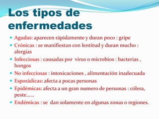 Los tipos de
enfermedades
 Agudas: aparecen rápidamente y duran poco : gripe
 Crónicas : se manifiestan con lentitud y duran mucho :
alergias
 Infecciosas : causadas por virus o microbios : bacterias ,
hongos
 No infecciosas : intoxicaciones , alimentación inadecuada
 Esporádicas: afecta a pocas personas
 Epidémicas: afecta a un gran numero de personas : cólera,
peste……
 Endémicas : se dan solamente en algunas zonas o regiones.
 