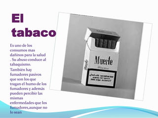 El
tabaco
Es uno de los
consumos mas
dañinos para la salud
. Su abuso conduce al
tabaquismo.
También hay
fumadores pasivos
que son los que
tragan el humo de los
fumadores y además
pueden percibir las
mismas
enfermedades que los
fumadores,aunque no
lo sean
 