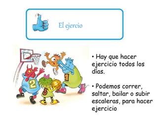 El ejercio 
• Hay que hacer 
ejercicio todos los 
días. 
• Podemos correr, 
saltar, bailar o subir 
escaleras, para hacer 
ejercicio 
 