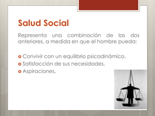 Salud Social
Representa una combinación de las dos
anteriores, a medida en que el hombre pueda:
 Convivir con un equilibrio psicodinámico.
 Satisfacción de sus necesidades.
 Aspiraciones,
 