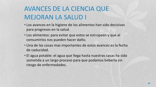 AVANCES DE LA CIENCIA QUE
MEJORAN LA SALUD I
• Los avances en la higiene de los alimentos han sido decisivos
para progresos en la salud.
• Los alimentos: para evitar que estos se estropeen y que al
consumirlos nos pueden hacer daño.
• Una de las cosas mas importantes de estos avances es la fecha
de caducidad.
• El agua potable: el agua que llega hasta nuestras casas ha sido
sometida a un largo proceso para que podamos beberla sin
riesgo de enfermedades.
10
 