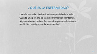 ¿QUÉ ES LA ENFERMEDAD?
La enfermedad es la disminución o perdida de la salud
Cuando una persona se siente enferma tiene síntomas.
Algunos efectos de la enfermedad se pueden detectar o
medir. Son los signos de la enfermedad.
4
 