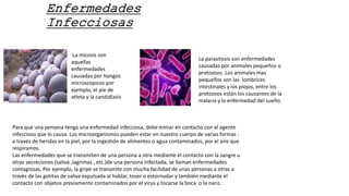 Enfermedades
Infecciosas
La micosis son
aquellas
enfermedades
causadas por hongos
microscopicos por
ejemplo, el pie de
atleta y la candidiasis
La parasitosis son enfermedades
causadas por animales pequeños o
protozoos. Los animales mas
pequeños son las lombrices
intestinales y los piojos, entre los
protozoos están los causantes de la
malaria y la enfermedad del sueño.
Para que una persona tenga una enfermedad infecciosa, debe entrar en contacto con el agente
infeccioso que lo causa. Los microorganismos pueden estar en nuestro cuerpo de varias formas :
a través de heridas en la piel, por la ingestión de alimentos o agua contaminados, por el aire que
respiramos.
Las enfermedades que se transmiten de una persona a otra mediante el contacto con la sangre u
otras secreciones (saliva ,lagrimas , etc.)de una persona infectada, se llaman enfermedades
contagiosas. Por ejemplo, la gripe se transmite con mucha facilidad de unas personas a otras a
través de las gotitas de saliva expulsada al hablar, toser o estornudar y también mediante el
contacto con objetos previamente contaminados por el virus y tocarse la boca o la nariz.
 