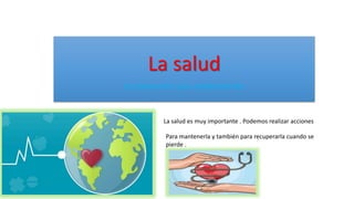 La salud
La prevención y los medicamento
La salud es muy importante . Podemos realizar acciones
Para mantenerla y también para recuperarla cuando se
pierde .
 