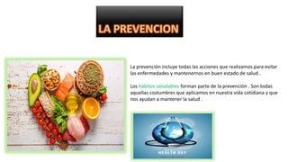La prevención incluye todas las acciones que realizamos para evitar
las enfermedades y mantenernos en buen estado de salud .
Los hábitos saludables forman parte de la prevención . Son todas
aquellas costumbres que aplicamos en nuestra vida cotidiana y que
nos ayudan a mantener la salud .
 