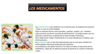 Los medicamentos o las medicinas son sustancias que se emplean para prevenir
, aliviar o curar las enfermedades
Están en distintas formas como pomadas , pastillas , jarabes , etc . También ,
cada uno tiene una forma concreta de administrarse : se pueden tomar una vez
cada día o cada 8 horas o aplicárselo en determinados momentos .
No se debe tomar ningún medicamento si no está indicado por el médico o por
el farmacéutico .
Los antibióticos son un tipo de medicamentos que se usan para combatir las
enfermedades infecciosas producidas por bacterias.
Los antibióticos solo deben tomarse si lo indica el médica .Si abusamos de los
antibióticos , dejan de ser efectivos porque las bacterias se vuelven resistentes
a ellos .
 