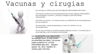 Vacunas y cirugias
Las vacunas se utilizan para prevenir algunas enfermedades infecciosas .
Una vacuna contiene los microorganismos que causan algunas enfermedades ,
pero devilitados o muertos , para que no lleguen a provocar dichas
enfermedades .
Al recibir una vacuna , el cuerpo racciona y se defiende de los microorganismos
que la componen .
De esta formar , queda preparado por si entra en contacto con ese
microorgarnismo .
En ese caso el cuerpo ya tendría formadas defensas contra el , de modo que no
seria infectado y asi se evitaría la enfermedad .
La vacunación es un gran logro de la medicina . Gracias a ella se ha acabado
totalmente con una enfermedad que era muy peligrosa , la viruela
Las vacunas ayudan a que nuestros niños
se mantengan sanos . Es mejor prevenir
una enfermedad que tratarla . Las vacunas
pueden ayudarnos a no con traer
enfermedades tales como : saranpion ,
paperas , tos , ferina , hepatitis A, B ,
varicela y gripe entre otras .
 