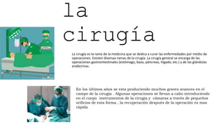 la
cirugía
La cirugía es la rama de la medicina que se dedica a curar las enfermedades por medio de
operaciones. Existen diversas ramas de la cirugía. La cirugía general se encarga de las
operaciones gastrointestinales (estómago, bazo, páncreas, hígado, etc.) y de las glándulas
endócrinas.
En los últimos años se esta produciendo muchos graves avances en el
campo de la cirugía . Algunas operaciones se llevan a cabo introduciendo
en el cuepo instrumentos de la cirugía y cámaras a través de pequeños
orificios de esta forma , la recuperación después de la operación es mas
rápida
 