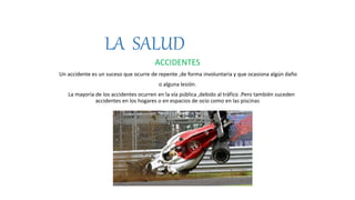 LA SALUD
ACCIDENTES
Un accidente es un suceso que ocurre de repente ,de forma involuntaria y que ocasiona algún daño
o alguna lesión.
La mayoría de los accidentes ocurren en la vía pública ,debido al tráfico .Pero también suceden
accidentes en los hogares o en espacios de ocio como en las piscinas
 