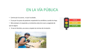 EN LA VÍA PÚBLICA
• Camina por las aceras , no por la calzada .
• Cruza por los pasos de peatones respetando los semáforos cuando los haya.
• Mira siempre a la izquierda y a la derecha antes de cruzar y asegúrate de
que es seguro.
Si vas en bicicleta ,usa casco y respeta las normas de circulación .
 
