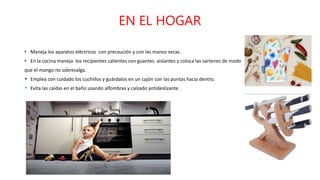EN EL HOGAR
• Maneja los aparatos eléctricos con precaución y con las manos secas.
• En la cocina maneja los recipientes calientes con guantes aislantes y coloca las sartenes de modo
que el mango no sobresalga.
Emplea con cuidado los cuchillos y guárdalos en un cajón con las puntas hacia dentro.
Evita las caídas en el baño usando alfombras y calzado antideslizante .
 