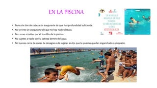 EN LA PISCINA
• Nunca te tire de cabeza sin asegurarte de que hay profundidad suficiente.
• No te tires sin asegurarte de que no hay nadie debajo.
• No corras ni saltes por el bordillo de la piscina.
• No sujetes a nadie con la cabeza dentro del agua.
• No bucees cerca de zonas de desagüe o de lugares en los que te puedas quedar enganchado o atrapado.
 