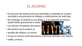 EL ALCOHOL
• El consumo de alcohol está muy extendido y aceptado en nuestra
sociedad y esta presente en festejos y celebraciones de todo tipo
• Sin embargo, el alcohol es una droga y, si se consume en exceso,
puede dañar gravemente la salud.
• Los efectos inmediatos del exceso
• del alcohol son la euforia, la
• perdida de reflejos y el mareo
• lo que se conoce como borrachera, como por ejemplo: ron, tequila,
• vodka, cerveza…
 