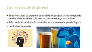 Los efectos de el alcohol
• En este estado, se pierde el control de los propios actos y se puede
perder el conocimiento, lo que se conoce como, coma etílico .
• Si la cantidad de alcohol consumida es muy elevada, puede llegar a
• producirse la muerte
 