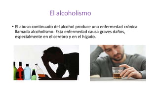 El alcoholismo
• El abuso continuado del alcohol produce una enfermedad crónica
llamada alcoholismo. Esta enfermedad causa graves daños,
especialmente en el cerebro y en el hígado.
 