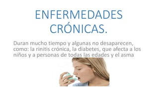 ENFERMEDADES
CRÓNICAS.
Duran mucho tiempo y algunas no desaparecen,
como: la rinitis crónica, la diabetes, que afecta a los
niños y a personas de todas las edades y el asma
 