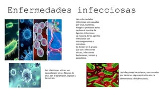 Enfermedades infecciosas
Las enfermedades
infecciosas son causadas
por virus, bacterias,
hongos o protozoos estos
reciben el nombre de
Agentes Infecciosos.
La mayoría de los agentes
infecciosos son
microorganismos o
microbios.
Se dividen en 4 grupos
que son: infecciones
víricas , infecciones
bacterianas , micosis y
parasitosis.
Las infecciones víricas, son
causadas por virus. Algunas de
ellas son el sarampión, la gripe y
la varicela
Las infecciones bacterianas, son causadas
por bacterias. Algunas de ellas son: la
salmonelosis y la tuberculosis.
 