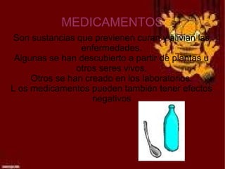 MEDICAMENTOS
 Son sustancias que previenen curan y alivian las
                 enfermedades.
 Algunas se han descubierto a partir de plantas u
                otros seres vivos.
     Otros se han creado en los laboratorios.
L os medicamentos pueden también tener efectos
                    negativos
 