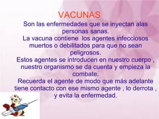VACUNAS
    Son las enfermedades que se inyectan alas
                 personas sanas.
    La vacuna contiene los agentes infecciosos
      muertos o debilitados para que no sean
                    peligrosos.
 Estos agentes se introducen en nuestro cuerpo ,
   nuestro organismo se da cuenta y empieza la
                     combate.
  Recuerda el agente de modo que más adelante
tiene contacto con ese mismo agente , lo derrota ,
              y evita la enfermedad.
 