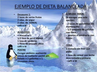 EJEMPLO DE DIETA BALANCEADA
• Desayuno 1:
2 tazas de varias frutas
2 cdas. de yogur
2 cdas. de CEREAL
café o té
• ALMUERZO
• • Almuerzo 1
1/2 taza de arroz blanco
1 taza de verduras
1 filete de pescado chico
café o té
• POSTRE
• Escoger pedazos realmente
chicos de cualquier pastel, pie,
helado o 2 galletitas o 1
chocolate chico.
• A MEDIA TARDE
• (a escoger una sola
opción)
• - 2 tazas de palomitas sin
mantequilla
- 1/2 paquete de galletas
con fibra
- pepino o zanahoria con
limón .
• CENA
• 1 tostada sin freír con
pollo
• 1 taza de cereal con leche
descremada y plátano
- café o té
 
