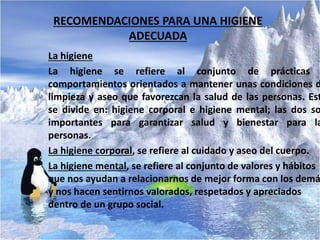 RECOMENDACIONES PARA UNA HIGIENE
ADECUADA
La higiene
La higiene se refiere al conjunto de prácticas
comportamientos orientados a mantener unas condiciones d
limpieza y aseo que favorezcan la salud de las personas. Est
se divide en: higiene corporal e higiene mental; las dos so
importantes para garantizar salud y bienestar para la
personas.
La higiene corporal, se refiere al cuidado y aseo del cuerpo.
La higiene mental, se refiere al conjunto de valores y hábitos
que nos ayudan a relacionarnos de mejor forma con los demá
y nos hacen sentirnos valorados, respetados y apreciados
dentro de un grupo social.
 