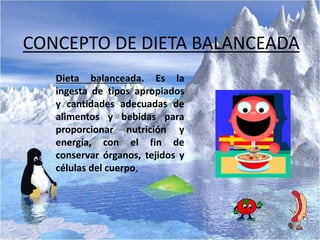 CONCEPTO DE DIETA BALANCEADA
Dieta balanceada. Es la
ingesta de tipos apropiados
y cantidades adecuadas de
alimentos y bebidas para
proporcionar nutrición y
energía, con el fin de
conservar órganos, tejidos y
células del cuerpo,
 