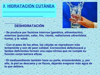 2.  HIDRATACIÓN CUTÁNEA  DESHIDRATACIÓN   Se produce por factores internos (genética, alimentación), externos (polución, calor, frío, viento, radiaciones ultravioleta, humo), y la  edad. Con el paso de los años, las células se reproducen más lentamente y son de peor calidad. Corneocitos defectuosos y lípidos deficientes forman una capa córnea que no cumple su función como barrera eficaz. El medioambiente también hace su parte, erosionándola, y, por ello, la piel se descama y se fisura, dejando evaporar más agua de la que debiera. 