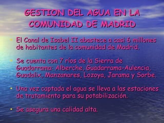 GESTION DEL AGUA EN LA COMUNIDAD DE MADRID El Canal de Isabel II abastece a casi 6 millones de habitantes de la comunidad de Madrid. Se cuenta con 7 ríos de la Sierra de Guadarrama: Alberche, Guadarrama-Aulencia, Guadalix, Manzanares, Lozoya, Jarama y Sorbe. Una vez captada el agua se lleva a las estaciones de tratamiento para su potabilización. Se asegura una calidad alta. 