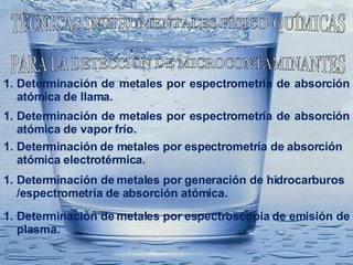 TÉCNICAS INSTRUMENTALES FÍSICO-QUÍMICAS  PARA LA DETECCIÒN DE MICROCONTAMINANTES Determinación de metales por espectrometría de absorción atómica de llama. Determinación  de metales por espectrometría de absorción atómica de vapor frío. Determinación  de metales por espectrometría de absorción atómica electrotérmica. Determinación de metales por generación de hidrocarburos /espectrometría de absorción atómica. Determinación de metales por espectroscopia de emisión de plasma. 