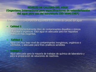 NIVELES DE CALIDAD DEL AGUA  (Organismo Internacional para especificaciones de estandarización del agua para uso del laboratorio ISO 3696:1987) Esta normativa contempla los siguientes tres niveles de calidad del agua: Calidad 1   Agua fundamentalmente libre de contaminantes disueltos o iónicos coloidales y orgánicos. Esta agua es adecuada para los requisitos analíticos más exigentes. Calidad 2 Agua con muy bajo nivel de contaminantes inorgánicos, orgánicos o coloidales, y adecuada para fines analíticos sensibles Calidad 3 Agua adecuada para la mayoría de trabajos de química de laboratorio y para la preparación de soluciones de reactivos. 