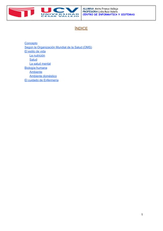  
 
ALUMNA ​Anita Franco Vallejo
PROFESORA​Lidia Ruiz Valera
CENTRO DE INFORMATICA Y SISTEMAS
 
 
ÍNDICE 
 
 
 
Concepto 
Según la Organización Mundial de la Salud (OMS) 
El estilo de vida 
La nutrición 
Salud 
La salud mental 
Biología humana 
Ambiente 
Ambiente doméstico 
El cuidado de Enfermería 
 
 
 
 
 
 
 
 
 
 
 
 
 
 
 
 
 
 
 
 
 
 
 
 
 
 
 
 
 
 
 
 
 
 
 
 
1 
 