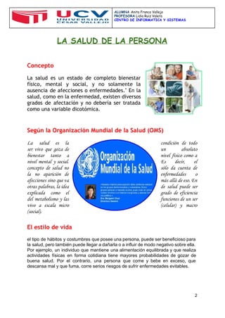  
 
ALUMNA ​Anita Franco Vallejo
PROFESORA​Lidia Ruiz Valera
CENTRO DE INFORMATICA Y SISTEMAS
 
 
LA SALUD DE LA PERSONA
Concepto
 
La salud es un estado de completo bienestar
físico, mental y social, y no solamente la
ausencia de afecciones o enfermedades." En la
salud, como en la enfermedad, existen diversos
grados de afectación y no debería ser tratada
como una variable dicotómica.
 
 
Según la ​Organización Mundial de la Salud (OMS)
 
La salud es la condición de todo
ser vivo que goza de un absoluto
bienestar tanto a nivel físico como a
nivel mental y social. Es decir, el
concepto de salud no sólo da cuenta de
la no aparición de enfermedades o
afecciones sino que va más allá de eso. En
otras palabras, la idea de salud puede ser
explicada como el grado de eficiencia
del metabolismo y las funciones de un ser
vivo a escala micro (celular) y macro
(social).
 
El estilo de vida
 
el tipo de hábitos y costumbres que posee una persona, puede ser beneficioso para                           
la salud, pero también puede llegar a dañarla o a influir de modo negativo sobre ella.                               
Por ejemplo, un individuo que mantiene una alimentación equilibrada y que realiza                       
actividades físicas en forma cotidiana tiene mayores probabilidades de gozar de                     
buena salud. Por el contrario, una persona que come y bebe en exceso, que                           
descansa mal y que fuma, corre serios riesgos de sufrir enfermedades evitables. 
 
2 
 