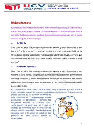  
 
ALUMNA ​Anita Franco Vallejo
PROFESORA​Lidia Ruiz Valera
CENTRO DE INFORMATICA Y SISTEMAS
 
 
Biología humana
Es el estudio de la vida del ser humano o la información genética que cada individuo                               
trae en sus genes, puede proteger o favorecer la aparición de enfermedades. Dentro                         
del factor biológico podemos destacar las enfermedades adquiridas por el medio                     
como el dengue o el mal de chagas. 
● Ambiente
Son todos aquellos factores que provienen del exterior y sobre los cuales el ser                           
humano "no tiene control".Un informe, publicado el 4 de marzo de 2008 por la                           
Organización para la Cooperación y el Desarrollo Económico (OCDE), advierte que                     
"la contaminación del aire va a tener efectos crecientes sobre la salud a nivel                           
mundial" 
● Ambiente doméstico
Son todos aquellos factores que provienen del exterior y sobre los cuales el ser                           
humano sí tiene control. Los productos químicos domésticos alteran gravemente el                     
ambiente doméstico y pasan a las personas a través de los alimentos a los cuales                             
contaminan fácilmente por estar almacenados en los mismos habitáculos durante                   
periodos de tiempo 
El cuidado de la salud, como práctica social, tiene su génesis y se estructura a                             
través del saber cultural, de personas, sociedades e instituciones. En los diferentes                       
grupos sociales de los diversos sistemas de             
salud existentes, se corresponden con formas           
particulares de comprender y controlar los           
fenómenos durante el proceso salud         
–enfermedad. La enfermera, al brindar el           
cuidado de enfermería, tiene la obligación de             
alinear su visión de cuidado no solo al sistema                 
sanitario, sino a la visión de salud de las                 
personas en todo contexto donde se           
desenvuelve. 
4 
 
