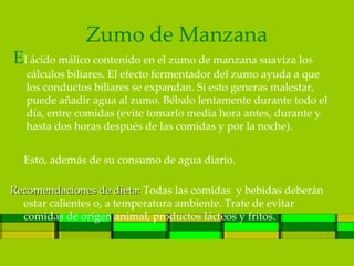 Zumo de Manzana
El ácido málico contenido en el zumo de manzana suaviza los
   cálculos biliares. El efecto fermentador del zumo ayuda a que
   los conductos biliares se expandan. Si esto generas malestar,
   puede añadir agua al zumo. Bébalo lentamente durante todo el
   día, entre comidas (evite tomarlo media hora antes, durante y
   hasta dos horas después de las comidas y por la noche).


  Esto, además de su consumo de agua diario.

Recomendaciones de dieta: Todas las comidas y bebidas deberán
  estar calientes o, a temperatura ambiente. Trate de evitar
  comidas de origen animal, productos lácteos y fritos.
 