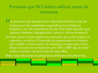 Personas que NO deben utilizar zumo de
                manzana

Hay personas que pueden tener dificultad al beber zumo de
  manzana en las cantidades requerida para la limpieza
  hepática y no son conscientes de ello. Son todas aquellas que
  padecen diabetes, hipoglucemia, cáncer y úlcera estomacal.
En tales casos el zumo puede ser sustituido por ácido málico en
  capsulas o en polvo. El periodo de preparación es el mismo
  que cuando se toma zumo de manzana, excepto que el litro
  diario de zumo se reemplazara por 1500 a 2000 mg. de ácido
  málico, tomado con dos vasos de agua tibia.
Beba estas soluciones en pequeñas cantidades durante el día.
 